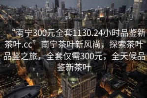 “南寧300元全套1130.24小時品鑒新茶葉.cc”南寧茶葉新風尚，探索茶葉品鑒之旅，全套僅需300元，全天候品鑒新茶葉