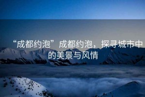 “成都約泡”成都約泡，探尋城市中的美景與風(fēng)情