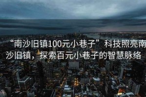 “南沙舊鎮(zhèn)100元小巷子”科技照亮南沙舊鎮(zhèn)，探索百元小巷子的智慧脈絡