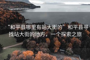 “和平縣哪里有站大街的”和平縣尋找站大街的地方，一個(gè)探索之旅