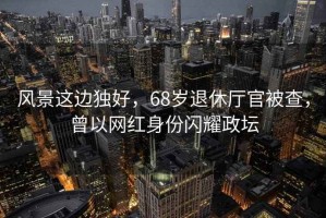 風(fēng)景這邊獨好，68歲退休廳官被查，曾以網(wǎng)紅身份閃耀政壇