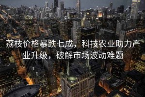 荔枝價格暴跌七成，科技農(nóng)業(yè)助力產(chǎn)業(yè)升級，破解市場波動難題