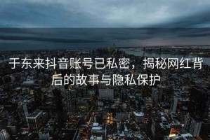 于東來抖音賬號已私密，揭秘網(wǎng)紅背后的故事與隱私保護(hù)