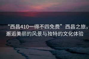 “西昌410一得不四免費(fèi)”西昌之旅，邂逅美麗的風(fēng)景與獨(dú)特的文化體驗(yàn)