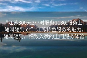 “江蘇300元3小時服務1130.服務上門隨叫隨到.cc”江蘇特色服務的魅力，隨叫隨到，細致入微的上門服務體驗