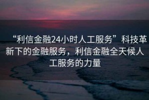 “利信金融24小時人工服務(wù)”科技革新下的金融服務(wù)，利信金融全天候人工服務(wù)的力量