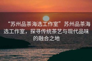 “蘇州品茶海選工作室”蘇州品茶海選工作室，探尋傳統(tǒng)茶藝與現(xiàn)代品味的融合之地