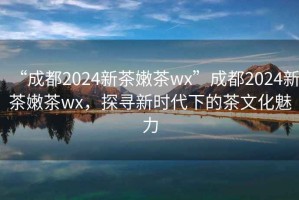 “成都2024新茶嫩茶wx”成都2024新茶嫩茶wx，探尋新時代下的茶文化魅力