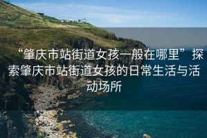 “肇慶市站街道女孩一般在哪里”探索肇慶市站街道女孩的日常生活與活動(dòng)場(chǎng)所
