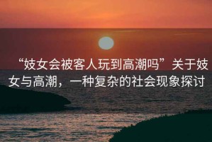 “妓女會(huì)被客人玩到高潮嗎”關(guān)于妓女與高潮，一種復(fù)雜的社會(huì)現(xiàn)象探討