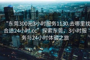 “東莞300元3小時服務1130.去哪里找合適24小時.cc”探索東莞，3小時服務與24小時體驗之旅