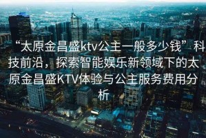 “太原金昌盛ktv公主一般多少錢”科技前沿，探索智能娛樂新領(lǐng)域下的太原金昌盛KTV體驗與公主服務(wù)費用分析