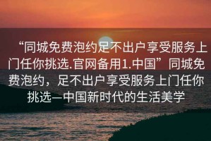 “同城免費泡約足不出戶享受服務上門任你挑選.官網備用1.中國”同城免費泡約，足不出戶享受服務上門任你挑選—中國新時代的生活美學
