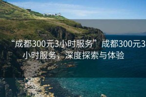 “成都300元3小時服務(wù)”成都300元3小時服務(wù)，深度探索與體驗