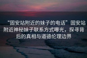 “固安站附近的妹子的電話”固安站附近神秘妹子聯(lián)系方式曝光，探尋背后的真相與道德倫理邊界