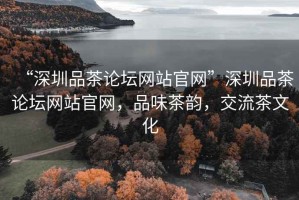 “深圳品茶論壇網(wǎng)站官網(wǎng)”深圳品茶論壇網(wǎng)站官網(wǎng)，品味茶韻，交流茶文化