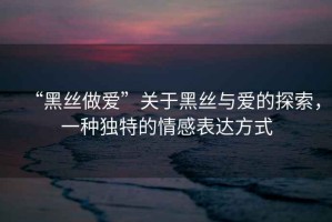 “黑絲做愛(ài)”關(guān)于黑絲與愛(ài)的探索，一種獨(dú)特的情感表達(dá)方式