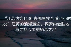 “江蘇約炮1130.去哪里找合適24小時(shí).cc”江蘇的浪漫邂逅，探索約會(huì)勝地與尋找心靈的棲息之地