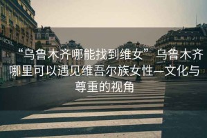 “烏魯木齊哪能找到維女”烏魯木齊哪里可以遇見維吾爾族女性—文化與尊重的視角