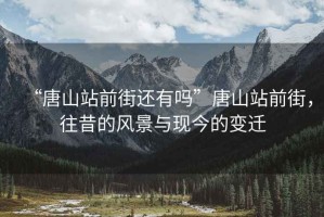 “唐山站前街還有嗎”唐山站前街，往昔的風景與現(xiàn)今的變遷
