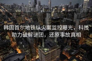 韓國(guó)首爾地鐵縱火案監(jiān)控曝光，科技助力破解謎團(tuán)，還原事故真相