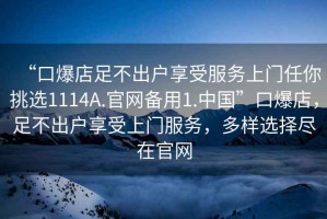 “口爆店足不出戶享受服務(wù)上門任你挑選1114A.官網(wǎng)備用1.中國(guó)”口爆店，足不出戶享受上門服務(wù)，多樣選擇盡在官網(wǎng)