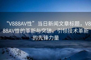 “V888AV性”當(dāng)日新聞文章標(biāo)題，V888AV性的革新與突破，引領(lǐng)技術(shù)革新的先鋒力量