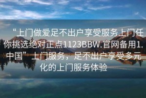 “上門做愛足不出戶享受服務(wù)上門任你挑選絕對正點(diǎn)1123BBW.官網(wǎng)備用1.中國”上門服務(wù)，足不出戶享受多元化的上門服務(wù)體驗(yàn)