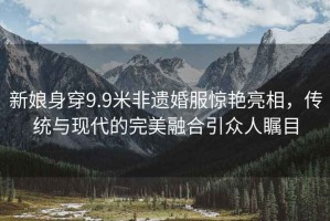 新娘身穿9.9米非遺婚服驚艷亮相，傳統(tǒng)與現(xiàn)代的完美融合引眾人矚目