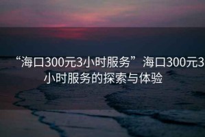 “?？?00元3小時服務”?？?00元3小時服務的探索與體驗