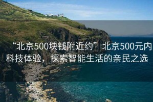 “北京500塊錢附近約”北京500元內(nèi)科技體驗，探索智能生活的親民之選