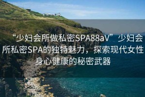 “少婦會所做私密SPA88aV”少婦會所私密SPA的獨特魅力，探索現(xiàn)代女性身心健康的秘密武器