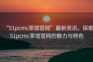 “51pcmc茶館官網(wǎng)”最新資訊，探索51pcmc茶館官網(wǎng)的魅力與特色