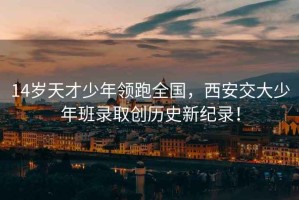 14歲天才少年領(lǐng)跑全國(guó)，西安交大少年班錄取創(chuàng)歷史新紀(jì)錄！