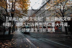 “湖北szsn養(yǎng)生論壇”當日新聞文章標題，湖北SZSN養(yǎng)生論壇盛大開幕，引領健康生活新潮流
