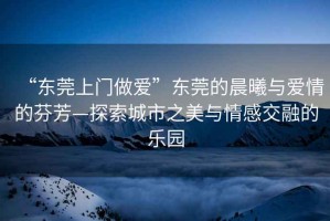 “東莞上門做愛(ài)”東莞的晨曦與愛(ài)情的芬芳—探索城市之美與情感交融的樂(lè)園