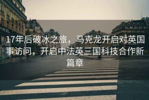 17年后破冰之旅，馬克龍開(kāi)啟對(duì)英國(guó)事訪問(wèn)，開(kāi)啟中法英三國(guó)科技合作新篇章