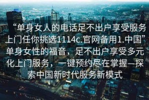 “單身女人的電話足不出戶享受服務(wù)上門任你挑選1114c.官網(wǎng)備用1.中國(guó)”單身女性的福音，足不出戶享受多元化上門服務(wù)，一鍵預(yù)約盡在掌握—探索中國(guó)新時(shí)代服務(wù)新模式