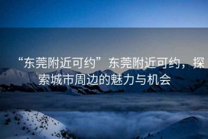 “東莞附近可約”東莞附近可約，探索城市周邊的魅力與機會