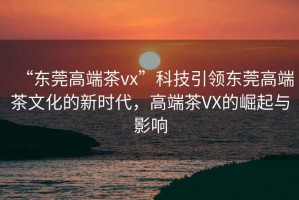 “東莞高端茶vx”科技引領東莞高端茶文化的新時代，高端茶VX的崛起與影響