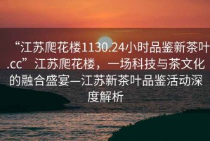 “江蘇爬花樓1130.24小時品鑒新茶葉.cc”江蘇爬花樓，一場科技與茶文化的融合盛宴—江蘇新茶葉品鑒活動深度解析