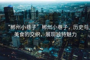“郴州小巷子”郴州小巷子，歷史與美食的交織，展現(xiàn)獨(dú)特魅力