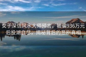 女子深信風(fēng)水大師預(yù)言，被騙936萬元后投湖自盡，揭秘背后的悲劇真相