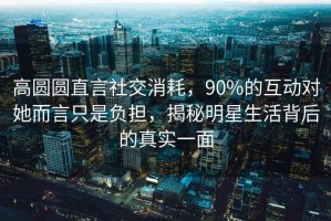 高圓圓直言社交消耗，90%的互動(dòng)對(duì)她而言只是負(fù)擔(dān)，揭秘明星生活背后的真實(shí)一面
