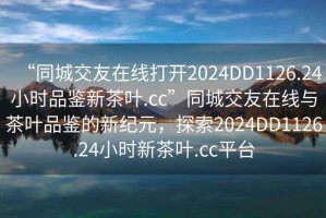 “同城交友在線打開2024DD1126.24小時品鑒新茶葉.cc”同城交友在線與茶葉品鑒的新紀元，探索2024DD1126.24小時新茶葉.cc平臺