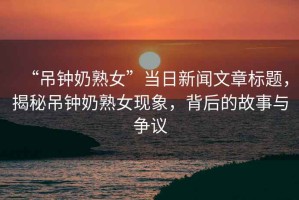 “吊鐘奶熟女”當(dāng)日新聞文章標(biāo)題，揭秘吊鐘奶熟女現(xiàn)象，背后的故事與爭議