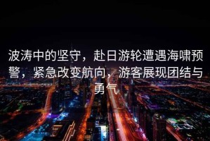 波濤中的堅守，赴日游輪遭遇海嘯預(yù)警，緊急改變航向，游客展現(xiàn)團結(jié)與勇氣