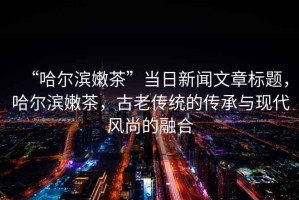 “哈爾濱嫩茶”當(dāng)日新聞文章標(biāo)題，哈爾濱嫩茶，古老傳統(tǒng)的傳承與現(xiàn)代風(fēng)尚的融合