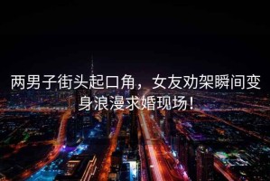 兩男子街頭起口角，女友勸架瞬間變身浪漫求婚現(xiàn)場！
