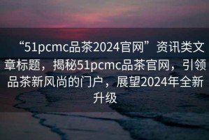 “51pcmc品茶2024官網(wǎng)”資訊類文章標(biāo)題，揭秘51pcmc品茶官網(wǎng)，引領(lǐng)品茶新風(fēng)尚的門戶，展望2024年全新升級